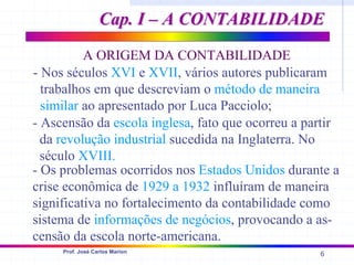 6
Prof. José Carlos Marion
A ORIGEM DA CONTABILIDADE
- Nos séculos XVI e XVII, vários autores publicaram
trabalhos em que descreviam o método de maneira
similar ao apresentado por Luca Pacciolo;
- Ascensão da escola inglesa, fato que ocorreu a partir
da revolução industrial sucedida na Inglaterra. No
século XVIII.
- Os problemas ocorridos nos Estados Unidos durante a
crise econômica de 1929 a 1932 influíram de maneira
significativa no fortalecimento da contabilidade como
sistema de informações de negócios, provocando a as-
censão da escola norte-americana.
Cap. I – A CONTABILIDADE
Cap. I – A CONTABILIDADE
 