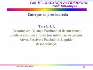 65
Prof. José Carlos Marion
Cap. IV – BALANÇO PATRIMONIAL
Cap. IV – BALANÇO PATRIMONIAL
Uma Introdução
Uma Introdução
Entregar na próxima aula
Tarefa 4.1.
Recortar um Balanço Patrimonial de um banco
e indicar com um círculo (ou sublinhar) os grupos
Ativo, Passivo e Patrimônio Líquido
desse balanço.
 