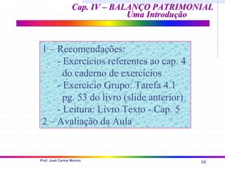 66
Prof. José Carlos Marion
Cap. IV – BALANÇO PATRIMONIAL
Cap. IV – BALANÇO PATRIMONIAL
Uma Introdução
Uma Introdução
1 – Recomendações:
- Exercícios referentes ao cap. 4
do caderno de exercícios
- Exercício Grupo: Tarefa 4.1
pg. 53 do livro (slide anterior)
- Leitura: Livro Texto - Cap. 5
2 – Avaliação da Aula
 