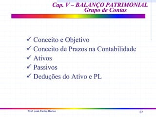 67
Prof. José Carlos Marion
Cap. V – BALANÇO PATRIMONIAL
Cap. V – BALANÇO PATRIMONIAL
Grupo de Contas
Grupo de Contas
9
9 Conceito e Objetivo
Conceito e Objetivo
9
9 Conceito de Prazos na Contabilidade
Conceito de Prazos na Contabilidade
9
9 Ativos
Ativos
9
9 Passivos
Passivos
9
9 Deduções do Ativo e PL
Deduções do Ativo e PL
 