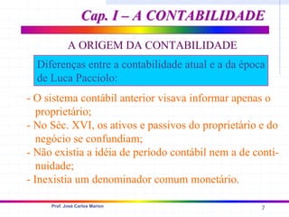7
Prof. José Carlos Marion
A ORIGEM DA CONTABILIDADE
Diferenças entre a contabilidade atual e a da época
de Luca Pacciolo:
- O sistema contábil anterior visava informar apenas o
proprietário;
- No Séc. XVI, os ativos e passivos do proprietário e do
negócio se confundiam;
- Não existia a idéia de período contábil nem a de conti-
nuidade;
- Inexistia um denominador comum monetário.
Cap. I – A CONTABILIDADE
Cap. I – A CONTABILIDADE
 