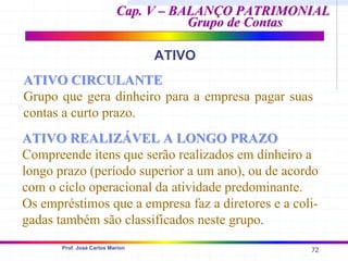 72
Prof. José Carlos Marion
Cap. V – BALANÇO PATRIMONIAL
Cap. V – BALANÇO PATRIMONIAL
Grupo de Contas
Grupo de Contas
ATIVO
ATIVO CIRCULANTE
ATIVO CIRCULANTE
Grupo que gera dinheiro para a empresa pagar suas
contas a curto prazo.
ATIVO REALIZÁVEL A LONGO PRAZO
ATIVO REALIZÁVEL A LONGO PRAZO
Compreende itens que serão realizados em dinheiro a
longo prazo (período superior a um ano), ou de acordo
com o ciclo operacional da atividade predominante.
Os empréstimos que a empresa faz a diretores e a coli-
gadas também são classificados neste grupo.
 