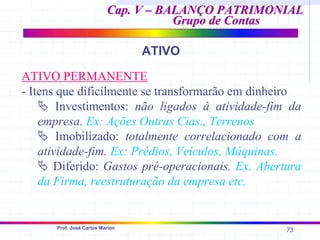 73
Prof. José Carlos Marion
Cap. V – BALANÇO PATRIMONIAL
Cap. V – BALANÇO PATRIMONIAL
Grupo de Contas
Grupo de Contas
ATIVO
ATIVO PERMANENTE
- Itens que dificilmente se transformarão em dinheiro
ª Investimentos: não ligados à atividade-fim da
empresa. Ex: Ações Outras Cias., Terrenos
ª Imobilizado: totalmente correlacionado com a
atividade-fim. Ex: Prédios, Veículos, Máquinas.
ª Diferido: Gastos pré-operacionais. Ex. Abertura
da Firma, reestruturação da empresa etc.
 