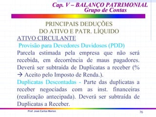 76
Prof. José Carlos Marion
Cap. V – BALANÇO PATRIMONIAL
Cap. V – BALANÇO PATRIMONIAL
Grupo de Contas
Grupo de Contas
PRINCIPAIS DEDUÇÕES
DO ATIVO E PATR. LÍQUIDO
ATIVO CIRCULANTE
Provisão para Devedores Duvidosos (PDD)
Parcela estimada pela empresa que não será
recebida, em decorrência de maus pagadores.
Deverá ser subtraída de Duplicatas a receber (%
Æ Aceito pelo Imposto de Renda.).
Duplicatas Descontadas - Parte das duplicatas a
receber negociadas com as inst. financeiras
(realização antecipada). Deverá ser subtraída de
Duplicatas a Receber.
 