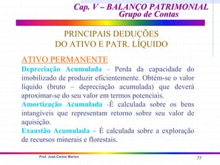 77
Prof. José Carlos Marion
Cap. V – BALANÇO PATRIMONIAL
Cap. V – BALANÇO PATRIMONIAL
Grupo de Contas
Grupo de Contas
PRINCIPAIS DEDUÇÕES
DO ATIVO E PATR. LÍQUIDO
ATIVO PERMANENTE
Depreciação Acumulada - Perda da capacidade do
imobilizado de produzir eficientemente. Obtém-se o valor
líquido (bruto – depreciação acumulada) que deverá
aproximar-se do seu valor em termos potenciais.
Amortização Acumulada -É calculada sobre os bens
intangíveis que representam retorno sobre seu valor de
aquisição.
Exaustão Acumulada – É calculada sobre a exploração
de recursos minerais e florestais.
 