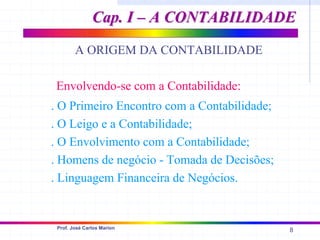8
Prof. José Carlos Marion
A ORIGEM DA CONTABILIDADE
Cap. I – A CONTABILIDADE
Cap. I – A CONTABILIDADE
. O Primeiro Encontro com a Contabilidade;
. O Leigo e a Contabilidade;
. O Envolvimento com a Contabilidade;
. Homens de negócio - Tomada de Decisões;
. Linguagem Financeira de Negócios.
Envolvendo-se com a Contabilidade:
 