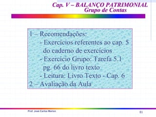 81
Prof. José Carlos Marion
Cap. V – BALANÇO PATRIMONIAL
Cap. V – BALANÇO PATRIMONIAL
Grupo de Contas
Grupo de Contas
1 – Recomendações:
- Exercícios referentes ao cap. 5
do caderno de exercícios
- Exercício Grupo: Tarefa 5.1
pg. 66 do livro texto
- Leitura: Livro Texto - Cap. 6
2 – Avaliação da Aula
 