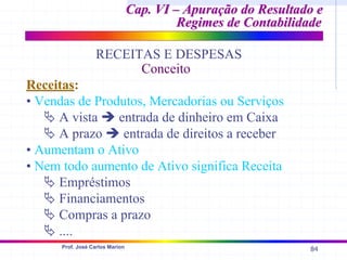 84
Prof. José Carlos Marion
Cap. VI – Apuração do Resultado e
Cap. VI – Apuração do Resultado e
Regimes de Contabilidade
Regimes de Contabilidade
RECEITAS E DESPESAS
Conceito
Receitas:
• Vendas de Produtos, Mercadorias ou Serviços
ª A vista Î entrada de dinheiro em Caixa
ª A prazo Î entrada de direitos a receber
• Aumentam o Ativo
• Nem todo aumento de Ativo significa Receita
ª Empréstimos
ª Financiamentos
ª Compras a prazo
ª ....
 