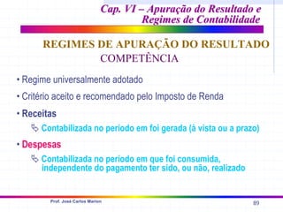 89
Prof. José Carlos Marion
Cap. VI – Apuração do Resultado e
Cap. VI – Apuração do Resultado e
Regimes de Contabilidade
Regimes de Contabilidade
REGIMES DE APURAÇÃO DO RESULTADO
COMPETÊNCIA
• Regime universalmente adotado
• Critério aceito e recomendado pelo Imposto de Renda
• Receitas
ª Contabilizada no período em foi gerada (à vista ou a prazo)
• Despesas
ª Contabilizada no período em que foi consumida,
independente do pagamento ter sido, ou não, realizado
 