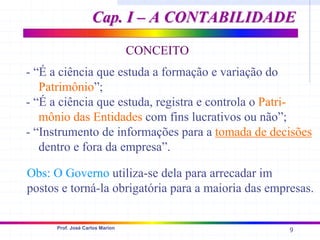 9
Prof. José Carlos Marion
CONCEITO
- “É a ciência que estuda a formação e variação do
Patrimônio”;
- “É a ciência que estuda, registra e controla o Patri-
mônio das Entidades com fins lucrativos ou não”;
- “Instrumento de informações para a tomada de decisões
dentro e fora da empresa”.
Obs: O Governo utiliza-se dela para arrecadar im
postos e torná-la obrigatória para a maioria das empresas.
Cap. I – A CONTABILIDADE
Cap. I – A CONTABILIDADE
 