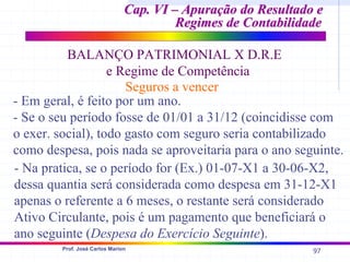97
Prof. José Carlos Marion
Cap. VI – Apuração do Resultado e
Cap. VI – Apuração do Resultado e
Regimes de Contabilidade
Regimes de Contabilidade
BALANÇO PATRIMONIAL X D.R.E
e Regime de Competência
Seguros a vencer
- Em geral, é feito por um ano.
- Se o seu período fosse de 01/01 a 31/12 (coincidisse com
o exer. social), todo gasto com seguro seria contabilizado
como despesa, pois nada se aproveitaria para o ano seguinte.
- Na pratica, se o período for (Ex.) 01-07-X1 a 30-06-X2,
dessa quantia será considerada como despesa em 31-12-X1
apenas o referente a 6 meses, o restante será considerado
Ativo Circulante, pois é um pagamento que beneficiará o
ano seguinte (Despesa do Exercício Seguinte).
 