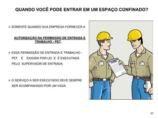 QUANDO VOCÊ PODE ENTRAR EM UM ESPAÇO CONFINADO?
¾ SOMENTE QUANDO SUA EMPRESA FORNECER A
AUTORIZA
AUTORIZAÇ
ÇÃO NA PERMISSÃO DE ENTRADA E
ÃO NA PERMISSÃO DE ENTRADA E
TRABALHO
TRABALHO -
- PET
PET,
,
¾ ESSA PERMISSÃO DE ENTRADA E TRABALHO -
PET É EXIGIDA POR LEI E É EXECUTADA
PELO SUPERVISOR DE ENTRADA.
¾ O SERVIÇO A SER EXECUTADO DEVE SEMPRE
SER ACOMPANHADO POR UM VIGIA.
07
 