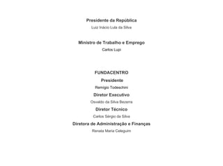 Presidente da República
Luiz Inácio Lula da Silva
Ministro de Trabalho e Emprego
Carlos Lupi
FUNDACENTRO
Presidente
Remígio Todeschini
Diretor Executivo
Osvaldo da Silva Bezerra
Diretor Técnico
Carlos Sérgio da Silva
Diretora de Administração e Finanças
Renata Maria Celeguim
 