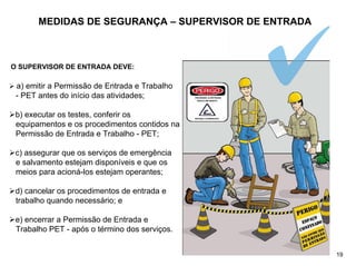 MEDIDAS DE SEGURANÇA – SUPERVISOR DE ENTRADA
O SUPERVISOR DE ENTRADA DEVE:
¾ a) emitir a Permissão de Entrada e Trabalho
- PET antes do início das atividades;
¾b) executar os testes, conferir os
equipamentos e os procedimentos contidos na
Permissão de Entrada e Trabalho - PET;
¾c) assegurar que os serviços de emergência
e salvamento estejam disponíveis e que os
meios para acioná-los estejam operantes;
¾d) cancelar os procedimentos de entrada e
trabalho quando necessário; e
¾e) encerrar a Permissão de Entrada e
Trabalho PET - após o término dos serviços.
19
 