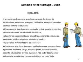 MEDIDAS DE SEGURANÇA – VIGIA
O VIGIA DEVE:
¾ a) manter continuamente a contagem precisa do número de
trabalhadores autorizados no espaço confinado e assegurar que todos
saiam ao término da atividade;
¾b) permanecer fora do espaço confinado, junto à entrada, em contato
permanente com os trabalhadores autorizados;
¾c) adotar os procedimentos de emergência, acionando a equipe de
salvamento, pública ou privada, quando necessário;
¾d) operar os movimentadores de pessoas; e
¾e) ordenar o abandono do espaço confinado sempre que reconhecer
algum sinal de alarme, perigo, sintoma, queixa, condição proibida,
acidente, situação não prevista ou quando não puder desempenhar
efetivamente suas tarefas, nem ser substituído por outro Vigia.
21
 
