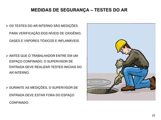 MEDIDAS DE SEGURANÇA – TESTES DO AR
¾ OS TESTES DO AR INTERNO SÃO MEDIÇÕES
PARA VERIFICAÇÃO DOS NÍVEIS DE OXIGÊNIO,
GASES E VAPORES TÓXICOS E INFLAMÁVEIS.
¾ ANTES QUE O TRABALHADOR ENTRE EM UM
ESPAÇO CONFINADO, O SUPERVISOR DE
ENTRADA DEVE REALIZAR TESTES INICIAIS DO
AR INTERNO.
¾ DURANTE AS MEDIÇÕES, O SUPERVISOR DE
ENTRADA DEVE ESTAR FORA DO ESPAÇO
CONFINADO.
22
 