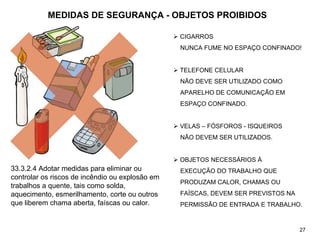 MEDIDAS DE SEGURANÇA - OBJETOS PROIBIDOS
¾ CIGARROS
NUNCA FUME NO ESPAÇO CONFINADO!
¾ TELEFONE CELULAR
NÃO DEVE SER UTILIZADO COMO
APARELHO DE COMUNICAÇÃO EM
ESPAÇO CONFINADO.
¾ VELAS – FÓSFOROS - ISQUEIROS
NÃO DEVEM SER UTILIZADOS.
¾ OBJETOS NECESSÁRIOS À
EXECUÇÃO DO TRABALHO QUE
PRODUZAM CALOR, CHAMAS OU
FAÍSCAS, DEVEM SER PREVISTOS NA
PERMISSÃO DE ENTRADA E TRABALHO.
33.3.2.4 Adotar medidas para eliminar ou
controlar os riscos de incêndio ou explosão em
trabalhos a quente, tais como solda,
aquecimento, esmerilhamento, corte ou outros
que liberem chama aberta, faíscas ou calor.
27
 