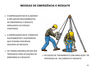 MEDIDAS DE EMERGÊNCIA E RESGATE
¾ O EMPREGADOR DEVE ELABORAR
E IMPLANTAR PROCEDIMENTOS
DE EMERGÊNCIA E RESGATE
ADEQUADOS AO ESPAÇO
CONFINADO.
¾ O EMPREGADOR DEVE FORNECER
EQUIPAMENTOS E ACESSÓRIOS
QUE POSSIBILITEM MEIOS
SEGUROS DE RESGATE.
¾ OS TRABALHADORES DEVEM SER
TREINADOS PARA SITUAÇÕES DE
EMERGÊNCIA E RESGATE.
¾ SITUAÇÃO DE TREINAMENTO COM SIMULAÇÃO DE
OPERAÇÃO DE SALVAMENTO E RESGATE.
29
 