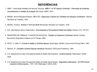 REFERÊNCIAS
1. ABNT – Associação Brasileira de Normas Técnicas. NBR nº 14.787 Espaço Confinado – Prevenção de acidentes,
procedimentos e medidas de proteção. São Paulo: ABNT. 2001.
2. BRASIL. Norma Regulamentadora. NR nº 33 – Segurança e Saúde nos Trabalhos em Espaços Confinados – Brasília:
Ministério do Trabalho. 1978.
3. BRASIL. Portaria. Portaria nº 3214 de 08.06.78. Brasília: Ministério do Trabalho. 1978.
4. ILO. International Labour Organization. Encyclopaedia of Occupational Health and Safety. Geneva: ILO. 1971/72.
5. MINISTÉRIO DE TRABAJO Y ASSUNTOS SOCIALES. Trabajos em Espacios Confinados. Madrid: Instituto
Nacional de Seguridad e Higiene em El Trabajo. 2005.
6. PETIT, T; LINN, H. A Guide to Safety in Confined Spaces. Washington: NIOSH. Government Printing Office. 1987.
7. REKUS, JF. Complete Confined Spaces Handbook. Maryland: CRC/Lewis Publishers. 1984.
8. U.S. Department of Labor Occupational Safety & Health Administration. Confined Spaces. Washington: OSHA.
2005.
9. U.S. Department of Labor Occupational Safety & Health Administration. Regulations (Standards – 29 CFR) Permit-
required confined spaces – 1910. 146. Washington: OSHA. 2005.
31
 