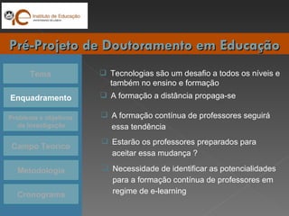 Tema Enquadramento Problema e objetivos da Investigação Campo Teórico Cronograma Pré-Projeto de Doutoramento em Educação Metodologia Tecnologias são um desafio a todos os níveis e também no ensino e formação A formação a distância propaga-se Estarão os professores preparados para aceitar essa mudança ? Necessidade de identificar as potencialidades para a formação contínua de professores em regime de e-learning A formação contínua de professores seguirá essa tendência  
