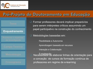 Tema Enquadramento Problema e objetivos da Investigação Campo Teórico Cronograma Pré-Projeto de Doutoramento em Educação Metodologia Metodologias baseadas em: Flexibilidade e Autonomia Aprendizagem baseada em recursos Interação e Colaboração E-moderação Formar professores deverá implicar prepará-los para serem intérpretes críticos assumindo um papel participativo na construção do conhecimento Necessidade de elaborar linhas de orientação para a conceção  de cursos de formação contínua de professores em regime de e-learning 