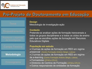Tema Enquadramento Problema e objetivos da Investigação Campo Teórico Cronograma Pré-Projeto de Doutoramento em Educação Metodologia Design Metodologia de investigação-ação  Contexto Pretende-se analisar ações de formação transversais a  todos os grupos disciplinares e a todos os ciclos de ensino pelo que se escolheu ações de formação em Recursos Educativos Digitais  População em estudo    3 turmas de ações de formação em RED em regime presencial  (Centro Formação António Sérgio, Lisboa)    2 turmas de ações de formação em RED em regime de e-learning  (Centro Formação António Sérgio, Lisboa)    Formadores  (CFAS e CFLO)    Diretores de Centros de Formação  (CFAS e CFLO)    Outros responsáveis de entidades de formação  