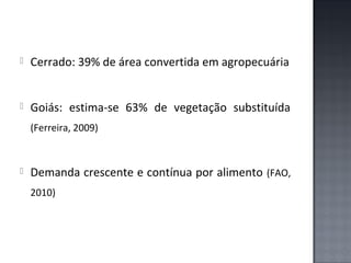 

Cerrado: 39% de área convertida em agropecuária



Goiás: estima-se 63% de vegetação substituída
(Ferreira, 2009)



Demanda crescente e contínua por alimento (FAO,
2010)

 