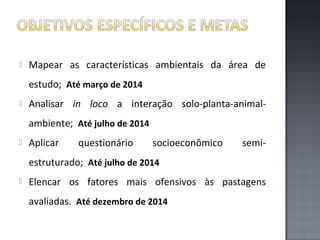

Mapear as características ambientais da área de
estudo; Até março de 2014



Analisar in loco a interação solo-planta-animalambiente; Até julho de 2014



Aplicar

questionário

socioeconômico

semi-

estruturado; Até julho de 2014


Elencar os fatores mais ofensivos às pastagens
avaliadas. Até dezembro de 2014

 
