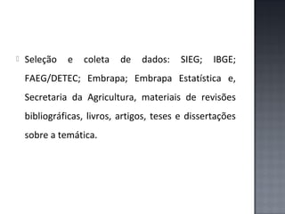 

Seleção

e

coleta

de

dados:

SIEG;

IBGE;

FAEG/DETEC; Embrapa; Embrapa Estatística e,
Secretaria da Agricultura, materiais de revisões
bibliográficas, livros, artigos, teses e dissertações
sobre a temática.

 