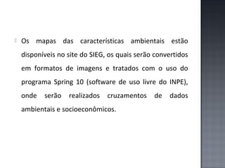 

Os mapas das características ambientais estão
disponíveis no site do SIEG, os quais serão convertidos
em formatos de imagens e tratados com o uso do
programa Spring 10 (software de uso livre do INPE),
onde

serão

realizados

cruzamentos

ambientais e socioeconômicos.

de

dados

 