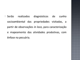 

Serão

realizados

diagnósticos

de

cunho

socioambiental das propriedades visitadas, a
partir de observações in loco, para caracterização
e mapeamento das atividades produtivas, com
ênfase na pecuária.

 