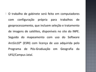 

O trabalho de gabinete será feito em computadores
com

configuração

própria

para

trabalhos

de

geoprocessamento, que incluem seleção e tratamento
de imagens de satélites, disponíveis no site do INPE.
Seguido do mapeamento com uso do Software
ArcGis10® (ESRI) com licença de uso adquirida pelo
Programa de Pós-Graduação em Geografia da
UFG/Campus Jataí.

 