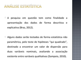

A pesquisa em questão tem como finalidade a
apresentação dos dados de forma descritiva e
explicativa (Braz, 2012).



Alguns dados serão testados de forma estatística não
paramétrica, pelo teste de hipóteses “qui quadrado”,
destinado a encontrar um valor de dispersão para
duas variáveis nominais, avaliando a associação
existente entre variáveis qualitativas (Sampaio, 2010).

 
