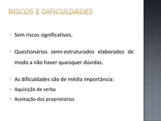 

Sem riscos significativos.



Questionários semi-estruturados elaborados de
modo a não haver quaisquer dúvidas.



As dificuldades são de média importância:

•

Aquisição de verba

•

Aceitação dos proprietários

 