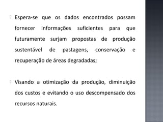 

Espera-se que os dados encontrados possam
fornecer

informações

suficientes

para

que

futuramente surjam propostas de produção
sustentável

de

pastagens,

conservação

e

recuperação de áreas degradadas;



Visando a otimização da produção, diminuição
dos custos e evitando o uso descompensado dos
recursos naturais.

 