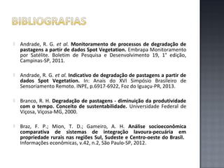

Andrade, R. G. et al. Monitoramento de processos de degradação de
pastagens a partir de dados Spot Vegetation. Embrapa Monitoramento
por Satélite. Boletim de Pesquisa e Desenvolvimento 19, 1° edição,
Campinas-SP, 2011.



Andrade, R. G. et al. Indicativo de degradação de pastagens a partir de
dados Spot Vegetation. In: Anais do XVI Simpósio Brasileiro de
Sensoriamento Remoto. INPE, p.6917-6922, Foz do Iguaçu-PR, 2013.



Branco, R. H. Degradação de pastagens - diminuição da produtividade
com o tempo. Conceito de sustentabilidade. Universidade Federal de
Viçosa, Viçosa-MG, 2000.



Braz, F. P.; Mion, T. D.; Gameiro, A. H. Análise socioeconômica
comparativa de sistemas de integração lavoura-pecuária em
propriedade rurais nas regiões Sul, Sudeste e Centro-oeste do Brasil.
Informações econômicas, v.42, n.2, São Paulo-SP, 2012.

 