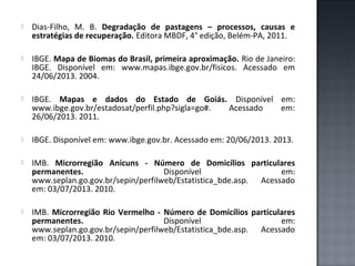 

Dias-Filho, M. B. Degradação de pastagens – processos, causas e
estratégias de recuperação. Editora MBDF, 4° edição, Belém-PA, 2011.



IBGE. Mapa de Biomas do Brasil, primeira aproximação. Rio de Janeiro:
IBGE. Disponível em: www.mapas.ibge.gov.br/fisicos. Acessado em
24/06/2013. 2004.



IBGE. Mapas e dados do Estado de Goiás. Disponível em:
www.ibge.gov.br/estadosat/perfil.php?sigla=go#.
Acessado
em:
26/06/2013. 2011.



IBGE. Disponível em: www.ibge.gov.br. Acessado em: 20/06/2013. 2013.



IMB. Microrregião Anicuns - Número de Domicílios particulares
permanentes.
Disponível
em:
www.seplan.go.gov.br/sepin/perfilweb/Estatistica_bde.asp. Acessado
em: 03/07/2013. 2010.



IMB. Microrregião Rio Vermelho - Número de Domicílios particulares
permanentes.
Disponível
em:
www.seplan.go.gov.br/sepin/perfilweb/Estatistica_bde.asp. Acessado
em: 03/07/2013. 2010.

 