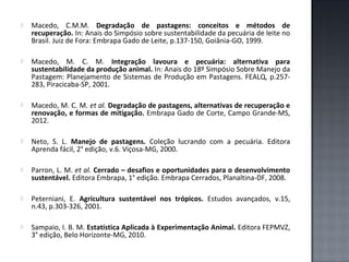 

Macedo, C.M.M. Degradação de pastagens: conceitos e métodos de
recuperação. In: Anais do Simpósio sobre sustentabilidade da pecuária de leite no
Brasil. Juiz de Fora: Embrapa Gado de Leite, p.137-150, Goiânia-GO, 1999.



Macedo, M. C. M. Integração lavoura e pecuária: alternativa para
sustentabilidade da produção animal. In: Anais do 18º Simpósio Sobre Manejo da
Pastagem: Planejamento de Sistemas de Produção em Pastagens. FEALQ, p.257283, Piracicaba-SP, 2001.



Macedo, M. C. M. et al. Degradação de pastagens, alternativas de recuperação e
renovação, e formas de mitigação. Embrapa Gado de Corte, Campo Grande-MS,
2012.



Neto, S. L. Manejo de pastagens. Coleção lucrando com a pecuária. Editora
Aprenda fácil, 2° edição, v.6. Viçosa-MG, 2000.



Parron, L. M. et al. Cerrado – desafios e oportunidades para o desenvolvimento
sustentável. Editora Embrapa, 1° edição. Embrapa Cerrados, Planaltina-DF, 2008.



Peterniani, E. Agricultura sustentável nos trópicos. Estudos avançados, v.15,
n.43, p.303-326, 2001.



Sampaio, I. B. M. Estatística Aplicada à Experimentação Animal. Editora FEPMVZ,
3° edição, Belo Horizonte-MG, 2010.

 