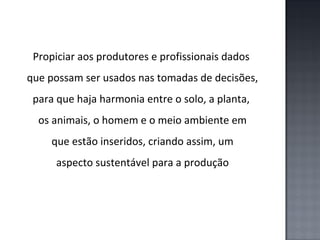 Propiciar aos produtores e profissionais dados
que possam ser usados nas tomadas de decisões,
para que haja harmonia entre o solo, a planta,
os animais, o homem e o meio ambiente em
que estão inseridos, criando assim, um
aspecto sustentável para a produção

 