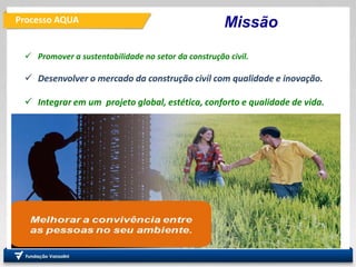 Processo AQUA
PRO
Departamento de Engenharia
de Produção
Fundação
Vanzolini
Missão
 Promover a sustentabilidade no setor da construção civil.
 Desenvolver o mercado da construção civil com qualidade e inovação.
 Integrar em um projeto global, estética, conforto e qualidade de vida.
 