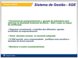 Processo AQUA
Ferramenta de acompanhamento e geração de indicadores para
obtenção da Qualidade Ambiental do Edicio – QAE e todas as etapas
da certificação.
Organizar corretamente o trabalho dos diferentes agentes
envolvidos no empreendimento.
Tomar decisões corretas no momento adequado
O SGE permite que o empreendedor justifique suas escolhas e
decisões de forma coerente.
Monitorar e evoluir consistentemente.
Sistema de Gestão - SGE
 