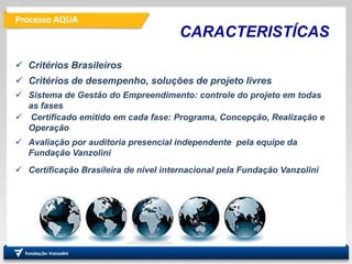 Processo AQUA
PRO
Departamento de Engenharia
de Produção
Fundação
Vanzolini
CARACTERISTÍCAS
 Critérios Brasileiros
 Critérios de desempenho, soluções de projeto livres
 Sistema de Gestão do Empreendimento: controle do projeto em todas
as fases
 Certificado emitido em cada fase: Programa, Concepção, Realização e
Operação
 Avaliação por auditoria presencial independente pela equipe da
Fundação Vanzolini
 Certificação Brasileira de nível internacional pela Fundação Vanzolini
 