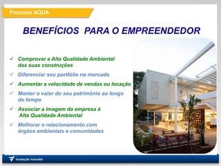 Processo AQUA
Fundação
Vanzolini
 Comprovar a Alta Qualidade Ambiental
das suas construções
 Diferenciar seu portfólio no mercado
 Aumentar a velocidade de vendas ou locação
 Manter o valor do seu patrimônio ao longo
do tempo
 Associar a imagem da empresa à
Alta Qualidade Ambiental
 Melhorar o relacionamento com
órgãos ambientais e comunidades
BENEFÍCIOS PARA O EMPREENDEDOR
 