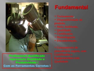 • Treinamento,
• Disponibilidade de
produto,
• Meio Ambiente,
• Qualidade,
• Certificação,
• Homologação,
• Documentação,
• Consumíveis de
procedência segura, com
Certificados e
Equipamentos com
Qualidade
Profissional Qualificado
representa Qualidade e
Produtividade !
Com as Ferramentas Corretas !
Fundamental
 