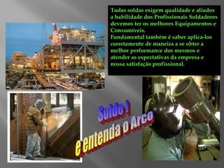 Todas soldas exigem qualidade e aliados
a habilidade dos Profissionais Soldadores
devemos ter os melhores Equipamentos e
Consumíveis.
Fundamental também é saber aplica-los
corretamente de maneira a se obter a
melhor performance dos mesmos e
atender as expectativas da empresa e
nossa satisfação profissional.
 