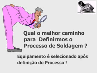 Qual o melhor caminho
para Definirmos o
Processo de Soldagem ?
Equipamento é selecionado após
definição do Processo !
 