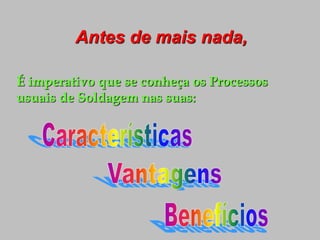 Antes de mais nada,
É imperativo que se conheça os Processos
usuais de Soldagem nas suas:
 