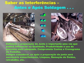 Saber as Interferências –
Antes e Após Soldagem . . .
Definição e preparação da Junta é importante uma vez que
poderá influenciar na Qualidade, Produtividade e uso do
processo mais adequado. Compromete Custos e Cronograma
de Trabalho.
Sempre considerar, se após a preparação da junta será
necessário esmerilamento, Limpeza, Remoção de Óxidos,
retrabalho, etc.
 