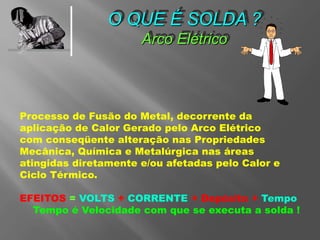O QUE É SOLDA ?
Arco Elétrico
Processo de Fusão do Metal, decorrente da
aplicação de Calor Gerado pelo Arco Elétrico
com conseqüente alteração nas Propriedades
Mecânica, Química e Metalúrgica nas áreas
atingidas diretamente e/ou afetadas pelo Calor e
Ciclo Térmico.
EFEITOS = VOLTS + CORRENTE + Depósito + Tempo
Tempo é Velocidade com que se executa a solda !
 