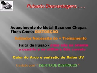 Pulsado Desvantagens . . .
Aquecimento do Metal Base em Chapas
Finas Causa DISTORÇÃO
Soldador Necessita de + Treinamento
Falta de Fusão - caso não se oriente
o usuário e se utilize o Gás correto
Cuidado com “ ISENTO DE RESPINGOS “
Calor do Arco e emissão de Raios UV
 